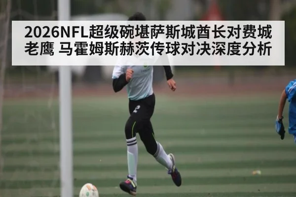 2026NFL超级碗堪萨斯城酋长对费城老鹰 马霍姆斯赫茨传球对决深度分析