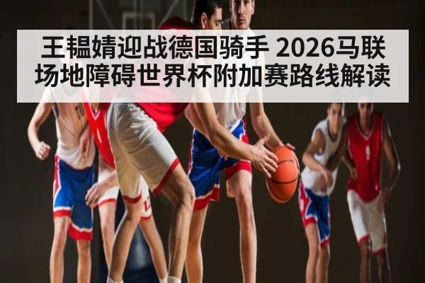 王韫婧迎战德国骑手 2026马联场地障碍世界杯附加赛路线解读